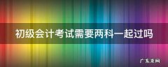 初级会计考试需要两科一起过吗怎么考 初级会计考试需要两科一起过吗
