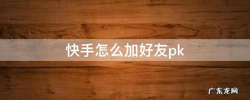 快手怎么加好友聊天 快手怎么加好友pk