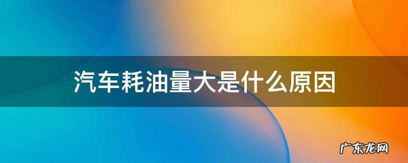 汽车耗油量大的原因和解决方法 汽车耗油量大是什么原因
