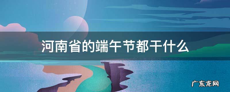 河南省的端午节都干什么 河南过端午节有哪些活动