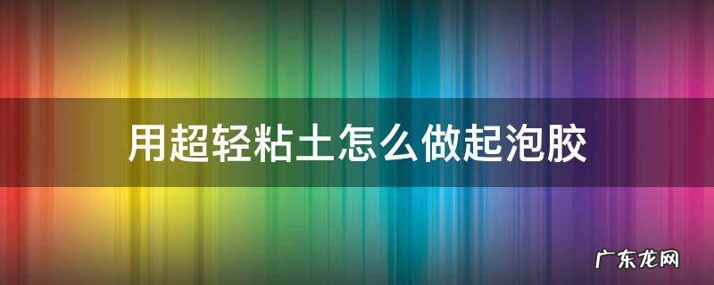 用超轻粘土怎么做起泡胶 用超轻粘土怎么做起泡胶不用胶水和剃须泡