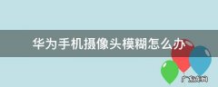 华为手机摄像头模糊怎么办 华为手机摄像头模糊怎么办?