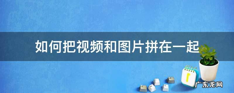如何把视频和图片拼在一起 如何把视频和图片拼在一起发到微信群
