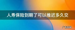 人寿保险到期了可以推迟多久交 中国人寿保险到期了可以推迟多久交