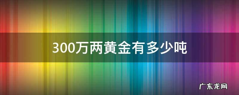 三十万两黄金等于多少吨 300万两黄金有多少吨