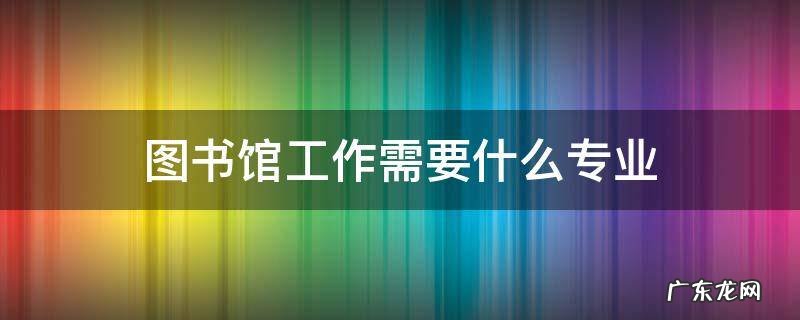 图书馆工作需要什么专业 想去图书馆工作需要什么专业