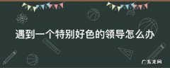 遇到一个特别好色的领导怎么办 遇到一个特别好色的领导怎么办呀