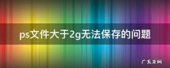 ps文件大于2g无法保存的问题 ps文件大于2g保存不了