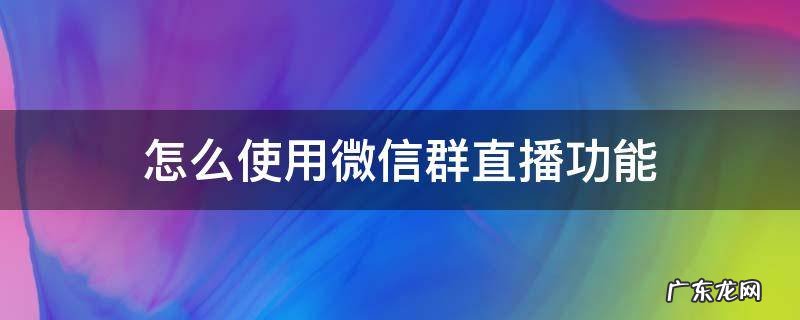 如何使用微信群直播 怎么使用微信群直播功能