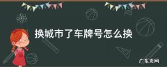 换城市了车牌号怎么换 换城市了车牌号怎么换,多久可以换