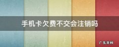 手机卡欠费不用了不注销会有什么后果 手机卡欠费不交会注销吗
