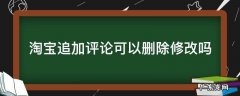 淘宝追加评论可以删除修改吗 淘宝追加评论可以删除吗?
