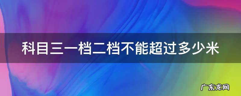 科目三一档二档不能超过多少米用一档转弯会超总距离吗 科目三一档二档不能超过多少米