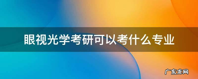 眼视光学考研可以考什么专业 眼视光学考研可以考哪些专业