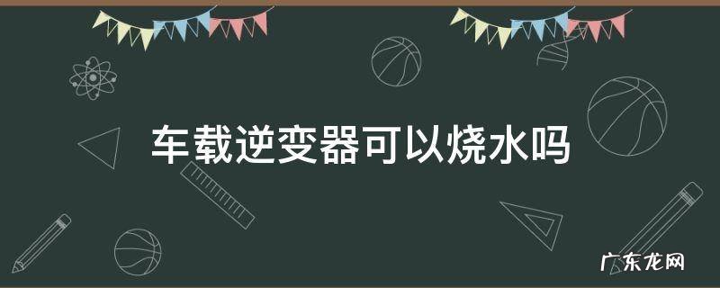 车载逆变器可以烧水吗 车载逆变器能用烧水壶吗