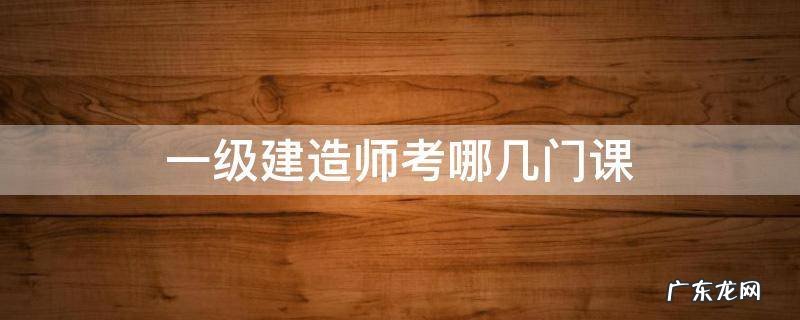 一级建造师考哪些课程 一级建造师考哪几门课