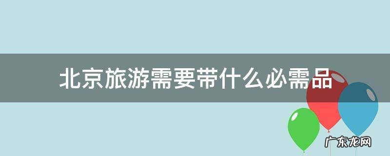 北京旅游需要带的东西 北京旅游需要带什么必需品