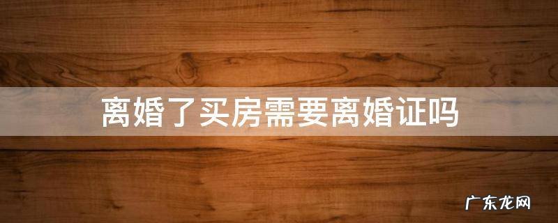 离婚了买房需要提供离婚证吗 离婚了买房需要离婚证吗