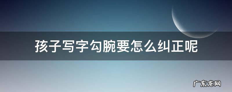 孩子写字勾腕要怎么纠正呢 小孩写字勾手腕怎么办,能不能纠正