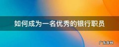 如何成为一名优秀的银行职员 如何成为一名优秀的银行员工