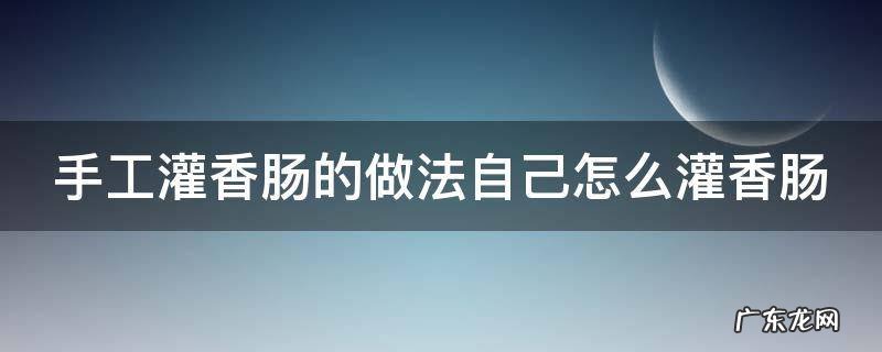 手工灌香肠的做法自己怎么灌香肠 手工灌香肠的做法大全窍门