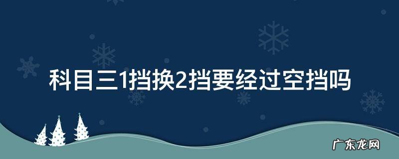 科三一档停车要回空挡吗 科目三1挡换2挡要经过空挡吗
