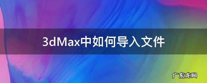 3dmax怎么导入文件 3dMax中如何导入文件