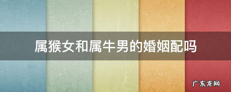 属猴女和属牛男相配吗婚姻 属猴女和属牛男的婚姻配吗
