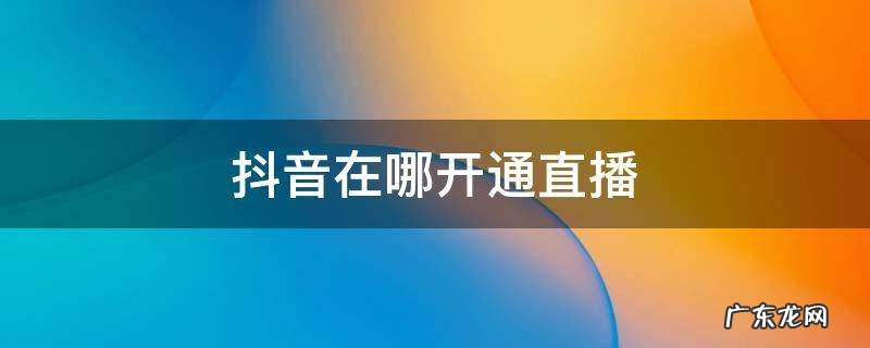 抖音在哪开通直播 抖音在哪开通直播购物车