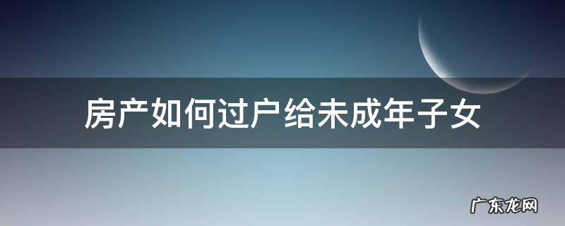 房产过户给未成年子女 房产如何过户给未成年子女