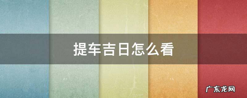 提车吉日怎么看好日子 提车吉日怎么看