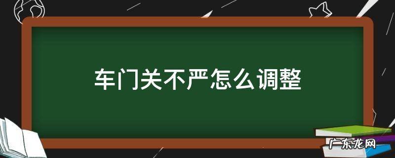 车门关不严怎么调整 汽车门关不严怎么办