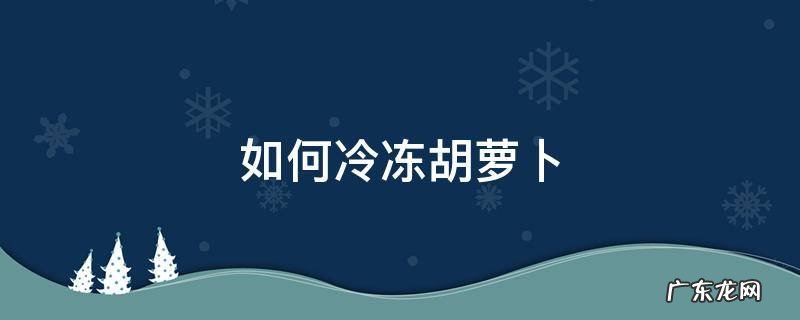 如何冷冻胡萝卜 胡萝卜怎么冻好吃