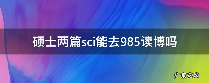 硕士一篇SCI能去985读博吗 硕士两篇sci能去985读博吗