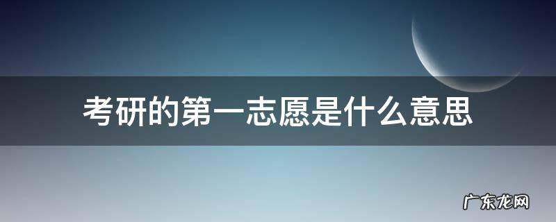 考研的第一志愿是什么意思 考研一志愿啥意思