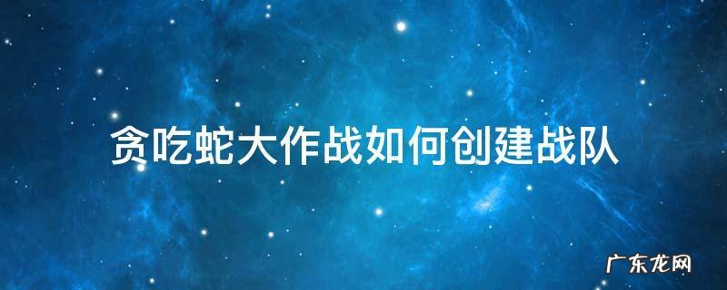贪吃蛇大作战如何创建战队 贪吃蛇大作战战队队长怎么给队员升级