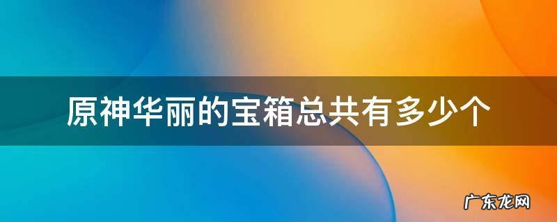 原神华丽的宝箱总共有多少个 原神华丽的宝箱一共多少个