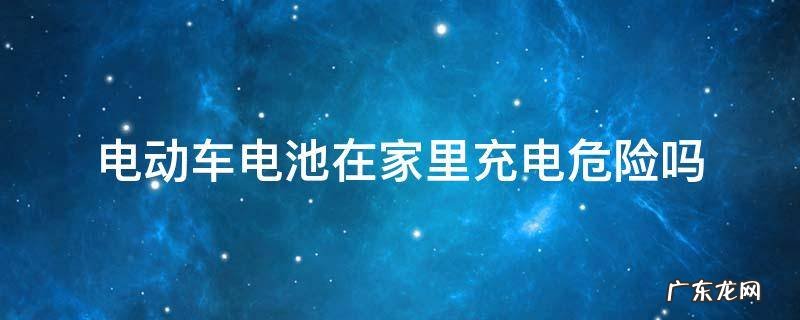 电动车电池在家里充电危险吗 在屋里给电动车电池充电危险吗