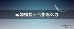 军婚婚检不合格怎么办 军婚婚检怎样不合格