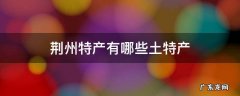 荆州特产有哪些土特产可以带走 荆州特产有哪些土特产