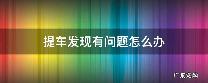 提车的时候发现问题怎么办 提车发现有问题怎么办