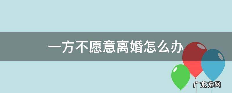 一方不愿意离婚怎么办 夫妻感情破裂一方不愿意离婚怎么办