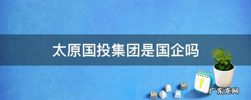 太原山投集团是国企吗 太原国投集团是国企吗