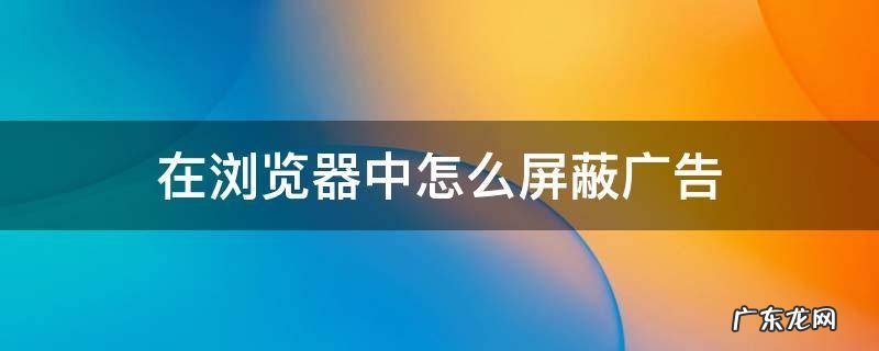 浏览器里的广告怎么屏蔽 在浏览器中怎么屏蔽广告