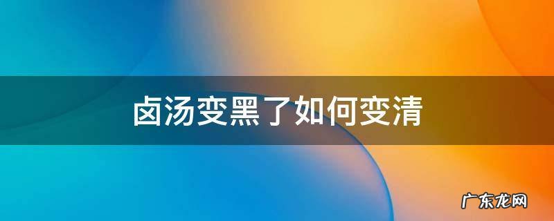 卤汤发黑了怎么变过来 卤汤变黑了如何变清