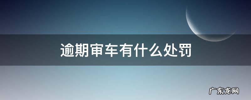 车辆逾期年审罚款吗 逾期审车有什么处罚