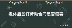 退休需要签劳动合同吗 退休后签订劳动合同是否需要