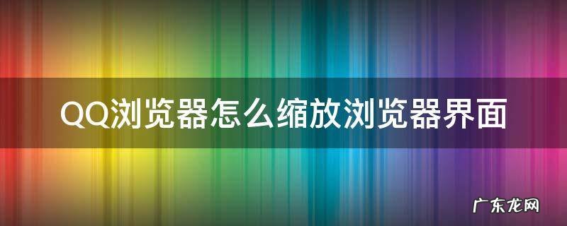 qq浏览器怎么放大页面 QQ浏览器怎么缩放浏览器界面