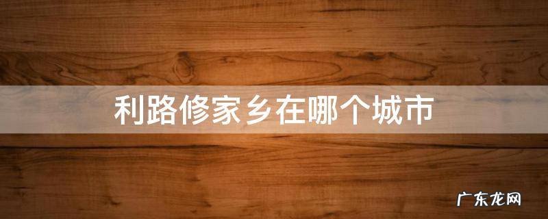 利路修家乡在哪个城市 利路修家乡是哪里