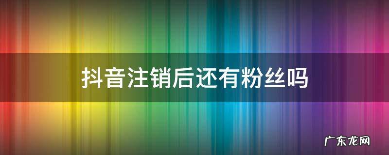 抖音注销后还有粉丝吗 抖音注销之后粉丝还有吗